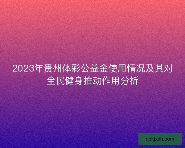 2023年贵州体彩公益金使用情况及其对全民健身推动作用分析 2023年贵州体彩公益金使用情况及其对全民健身推动作用分析