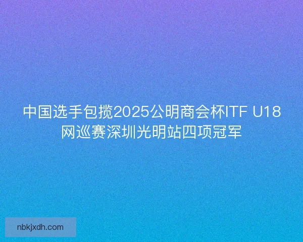 中国选手包揽2025公明商会杯ITF U18网巡赛深圳光明站四项冠军