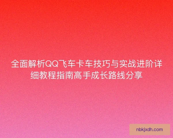 全面解析QQ飞车卡车技巧与实战进阶详细教程指南高手成长路线分享