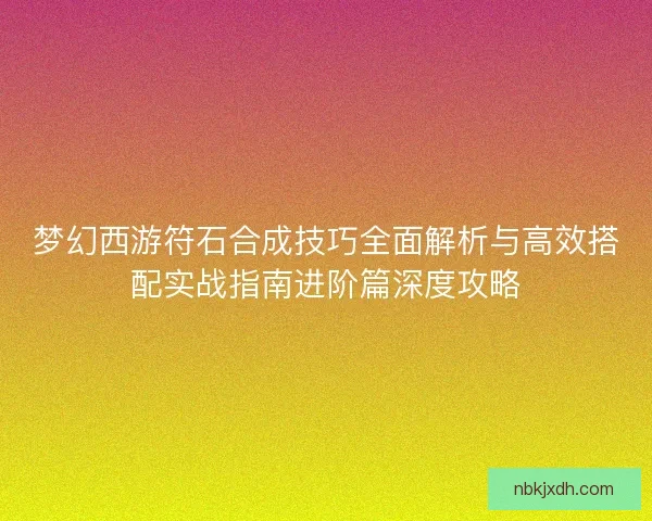 梦幻西游符石合成技巧全面解析与高效搭配实战指南进阶篇深度攻略