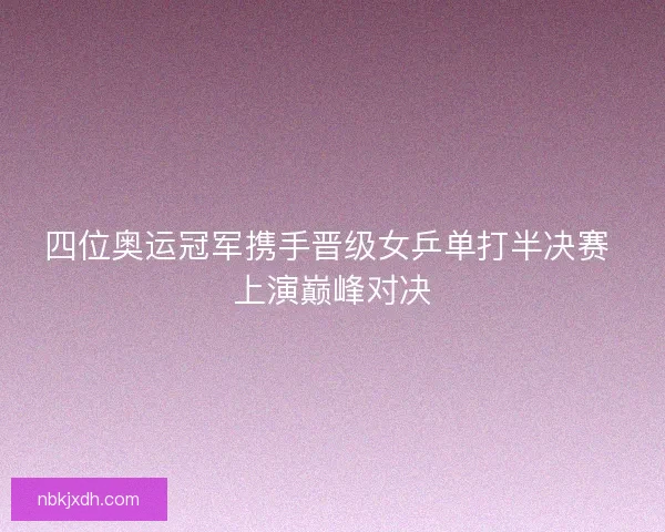 四位奥运冠军携手晋级女乒单打半决赛 上演巅峰对决