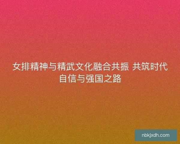 女排精神与精武文化融合共振 共筑时代自信与强国之路