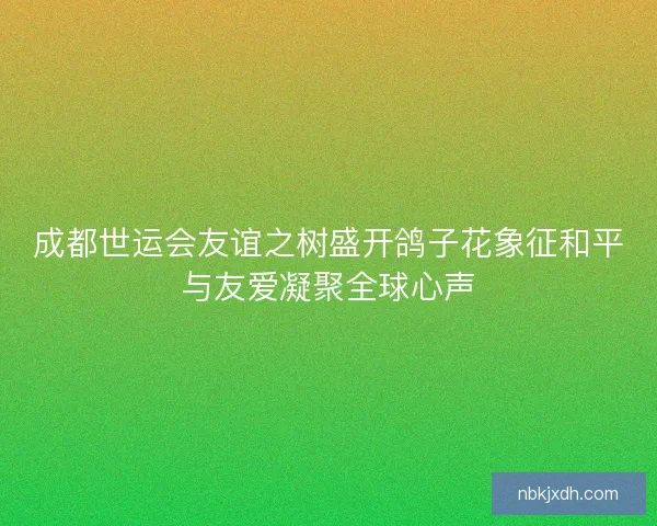 成都世运会友谊之树盛开鸽子花象征和平与友爱凝聚全球心声