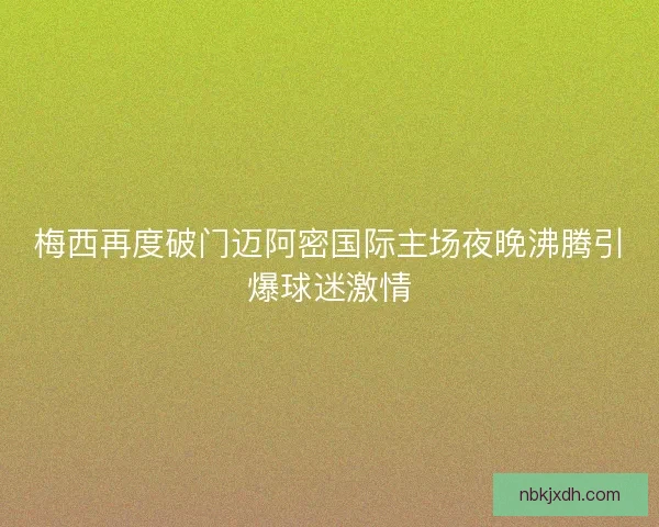 梅西再度破门迈阿密国际主场夜晚沸腾引爆球迷激情