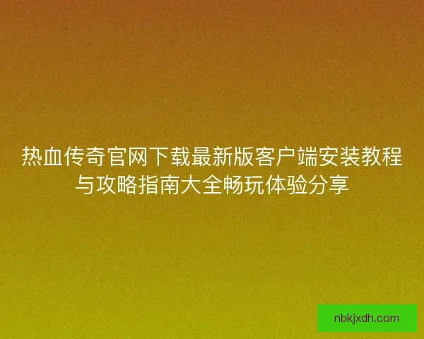 热血传奇官网下载最新版客户端安装教程与攻略指南大全畅玩体验分享