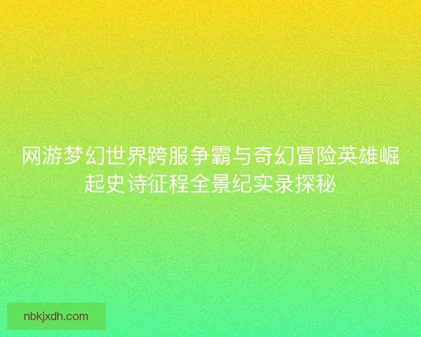 网游梦幻世界跨服争霸与奇幻冒险英雄崛起史诗征程全景纪实录探秘