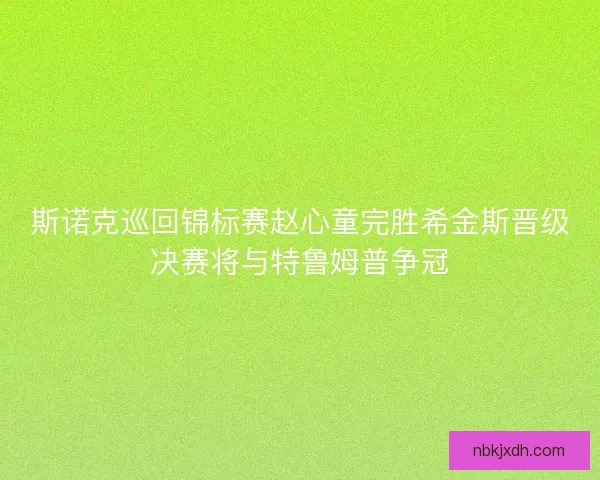 斯诺克巡回锦标赛赵心童完胜希金斯晋级决赛将与特鲁姆普争冠