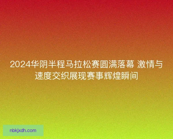 2024华阴半程马拉松赛圆满落幕 激情与速度交织展现赛事辉煌瞬间