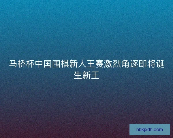 马桥杯中国围棋新人王赛激烈角逐即将诞生新王 马桥杯中国围棋新人王赛激烈角逐即将诞生新王