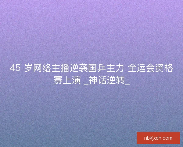 45 岁网络主播逆袭国乒主力 全运会资格赛上演 _神话逆转_