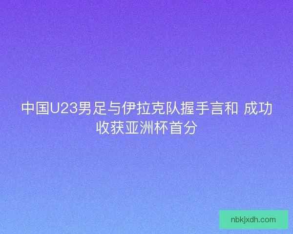 中国U23男足与伊拉克队握手言和 成功收获亚洲杯首分
