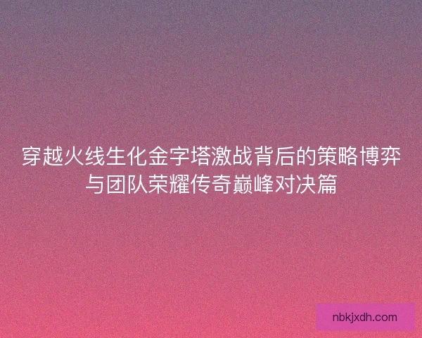 穿越火线生化金字塔激战背后的策略博弈与团队荣耀传奇巅峰对决篇 穿越火线生化金字塔激战背后的策略博弈与团队荣耀传奇巅峰对决篇
