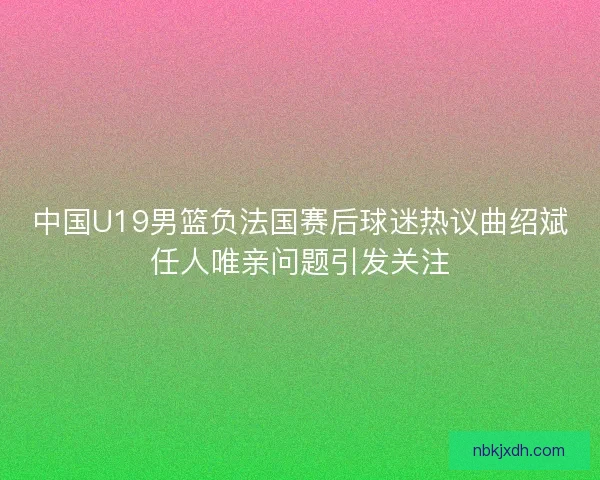 中国U19男篮负法国赛后球迷热议曲绍斌任人唯亲问题引发关注