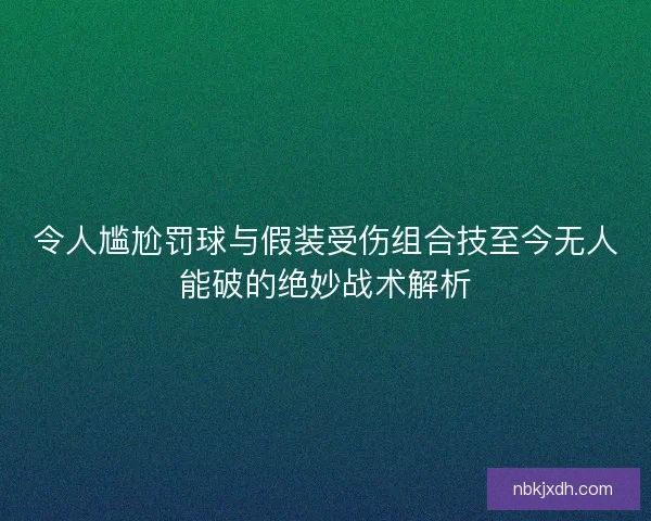 令人尴尬罚球与假装受伤组合技至今无人能破的绝妙战术解析