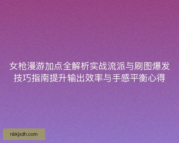 女枪漫游加点全解析实战流派与刷图爆发技巧指南提升输出效率与手感平衡心得