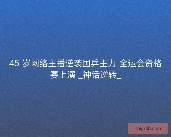 45 岁网络主播逆袭国乒主力 全运会资格赛上演 _神话逆转_