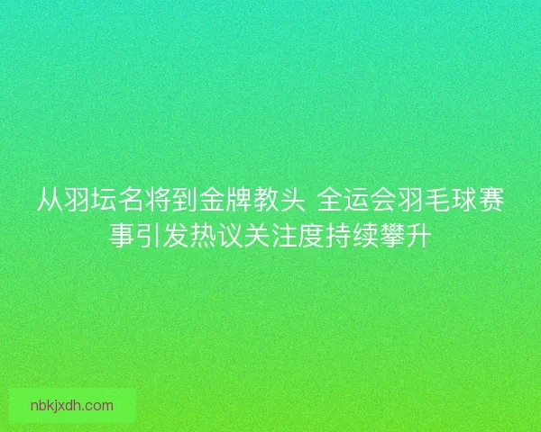 从羽坛名将到金牌教头 全运会羽毛球赛事引发热议关注度持续攀升