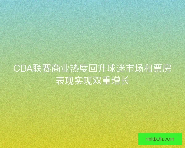 CBA联赛商业热度回升球迷市场和票房表现实现双重增长