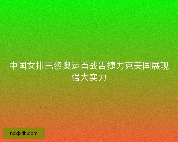 中国女排巴黎奥运首战告捷力克美国展现强大实力 中国女排巴黎奥运首战告捷力克美国展现强大实力