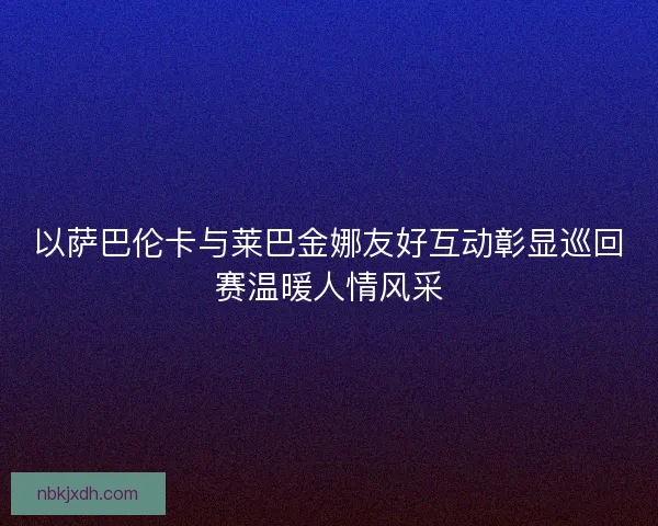 以萨巴伦卡与莱巴金娜友好互动彰显巡回赛温暖人情风采 以萨巴伦卡与莱巴金娜友好互动彰显巡回赛温暖人情风采
